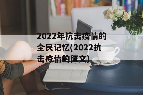 2022年抗击疫情的全民记忆(2022抗击疫情的征文) 2022年抗击疫情的全民记忆(2022抗击疫情的征文)